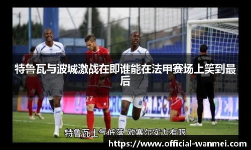 特鲁瓦与波城激战在即谁能在法甲赛场上笑到最后